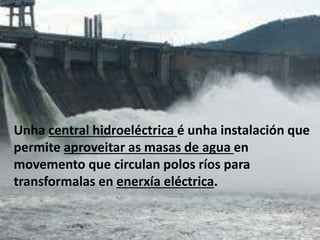Unha central hidroeléctrica é unha instalación que
permite aproveitar as masas de agua en
movemento que circulan polos ríos para
transformalas en enerxía eléctrica.
 