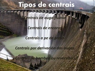 Centrais de auga fluínte.
Centrais de encoros.
Centrais a pe de presa.
Centrais por derivación das augas.
Centrais de bombeo ou reversibles
Tipos de centrais
 