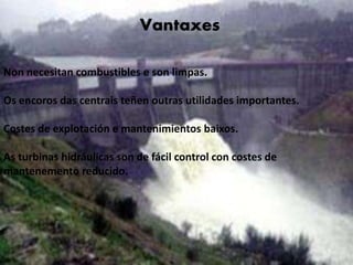 Vantaxes
• No necesitan combustibles y son limpias
• Los embalses de las centrales tienen otras
utilidades importantes
• Costes de explotación y mantenimientos bajos
• Las turbinas hidráulicas son de fácil control
con costes de mantenimiento reducido
Vantaxes
Non necesitan combustibles e son limpas.
Os encoros das centrais teñen outras utilidades importantes.
Costes de explotación e mantenimientos baixos.
As turbinas hidráulicas son de fácil control con costes de
mantenemento reducido.
 