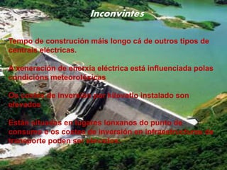 Inconvintes
• Tiempo de construcción es más largo que el
de otros tipos de centrales eléctricas
• La generación de energía eléctrica está
influenciada por las condiciones meteorológicas
• Los costes de inversión por kilovatio instalado son
elevados
• Están situadas en lugares lejanos del punto de
consumo y los costes de inversión en
infraestructuras de transporte pueden ser
elevados.
Inconvintes
Tempo de construción máis longo cá de outros tipos de
centrais eléctricas.
A xeneración de enerxía eléctrica está influenciada polas
condicións meteorolóxicas
Os costes de inversión por kilovatio instalado son
elevados
Están situadas en lugares lonxanos do punto de
consumo e os costes de inversión en infraestructuras de
transporte poden ser elevados.
 