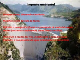 Impacto ambiental
• Sumerge tierras, alterando el territorio.
• Modifica el ciclo de vida de la fauna.
• Dificulta la navegación fluvial y el transporte
de materiales aguas abajo (nutrientes y
sedimentos, como limos y arcillas).
• Disminuye el caudal de los ríos, modificando
el nivel de las capas freáticas, la composición
del agua embalsada y el microclima.
Impacto ambiental
Sumerxe terras, alterando o territorio.
Modifica o ciclo da vida da fauna.
Dificulta a navegación fluvial e o transporte de materiais augas
abaixo (nutrintes e sedimentos, como limos e arcillas).
Disminuie o caudal dos ríos, modificando o nivel das capas
freáticas, a composición da agua embalsada e o microclima.
 