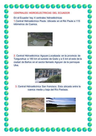 CENTRALES HIDROELECTRICAS DEL ECUADOR
En el Ecuador hay 4 centrales hidroeléctricas
1.Central Hidroeléctrica Paute. Ubicada en el Rió Paute a 115
kilómetros de Cuenca.
2. Central Hidroeléctrica Agoyan.Localizada en la provincia de
Tungurahua a 180 km al sureste de Quito y a 5 km al este de la
ciudad de Baños en el sector llamado Agoyan de la parroquia
Ulva.
3. Central Hidroeléctrica San francisco. Esta ubicada entre la
cuenca media y baja del Río Pastaza.
 