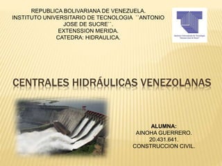 CENTRALES HIDRÁULICAS VENEZOLANAS
REPUBLICA BOLIVARIANA DE VENEZUELA.
INSTITUTO UNIVERSITARIO DE TECNOLOGIA ``ANTONIO
JOSE DE SUCRE``.
EXTENSSION MERIDA.
CATEDRA: HIDRAULICA.
ALUMNA:
AINOHA GUERRERO.
20.431.641.
CONSTRUCCION CIVIL.
 