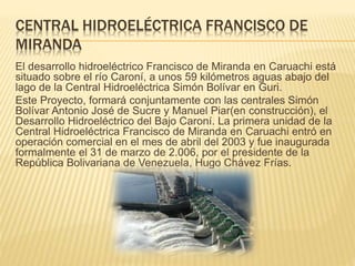 CENTRAL HIDROELÉCTRICA FRANCISCO DE
MIRANDA
El desarrollo hidroeléctrico Francisco de Miranda en Caruachi está
situado sobre el río Caroní, a unos 59 kilómetros aguas abajo del
lago de la Central Hidroeléctrica Simón Bolívar en Guri.
Este Proyecto, formará conjuntamente con las centrales Simón
Bolívar Antonio José de Sucre y Manuel Piar(en construcción), el
Desarrollo Hidroeléctrico del Bajo Caroní. La primera unidad de la
Central Hidroeléctrica Francisco de Miranda en Caruachi entró en
operación comercial en el mes de abril del 2003 y fue inaugurada
formalmente el 31 de marzo de 2.006, por el presidente de la
República Bolivariana de Venezuela, Hugo Chávez Frías.
 