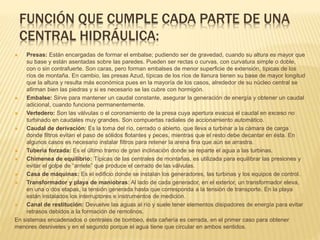 FUNCIÓN QUE CUMPLE CADA PARTE DE UNA
CENTRAL HIDRÁULICA:
 Presas: Están encargadas de formar el embalse; pudiendo ser de gravedad, cuando su altura es mayor que
su base y están asentadas sobre las paredes. Pueden ser rectas o curvas, con curvatura simple o doble,
con o sin contrafuerte. Son caras, pero forman embalses de menor superficie de extensión, típicas de los
ríos de montaña. En cambio, las presas Azud, típicas de los ríos de llanura tienen su base de mayor longitud
que la altura y resulta más económica pues en la mayoría de los casos, alrededor de su núcleo central se
afirman bien las piedras y si es necesario se las cubre con hormigón.
 Embalse: Sirve para mantener un caudal constante, asegurar la generación de energía y obtener un caudal
adicional, cuando funciona permanentemente.
 Vertedero: Son las válvulas o el coronamiento de la presa cuya apertura evacua el caudal en exceso no
turbinado en caudales muy grandes. Son compuertas radiales de accionamiento automático.
 Caudal de derivación: Es la toma del río, cerrado o abierto, que lleva a turbinar a la cámara de carga
donde filtros evitan el paso de sólidos flotantes y peces, mientras que el resto debe decantar en ésta. En
algunos casos es necesario instalar filtros para retener la arena fina que aún se arrastra.
 Tubería forzada: Es el último tramo de gran inclinación donde se reparte el agua a las turbinas.
 Chimenea de equilibrio: Típicas de las centrales de montañas, es utilizada para equilibrar las presiones y
evitar el golpe de “arriete” que produce el cerrado de las válvulas.
 Casa de máquinas: Es el edificio donde se instalan los generadores, las turbinas y los equipos de control.
 Transformador y playa de maniobras: Al lado de cada generador, en el exterior, un transformador eleva,
en una o dos etapas, la tensión generada hasta que corresponda a la tensión de transporte. En la playa
están instalados los interruptores e instrumentos de medición.
 Canal de restitución: Devuelve las aguas al río y suele tener elementos disipadores de energía para evitar
retrasos debidos a la formación de remolinos.
En sistemas encadenados o centrales de bombeo, ésta cañería es cerrada, en el primer caso para obtener
menores desniveles y en el segundo porque el agua tiene que circular en ambos sentidos.
 
