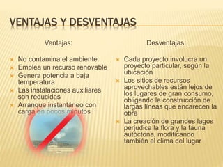 VENTAJAS Y DESVENTAJAS
Ventajas:
 No contamina el ambiente
 Emplea un recurso renovable
 Genera potencia a baja
temperatura
 Las instalaciones auxiliares
son reducidas
 Arranque instantáneo con
carga en pocos minutos
Desventajas:
 Cada proyecto involucra un
proyecto particular, según la
ubicación
 Los sitios de recursos
aprovechables están lejos de
los lugares de gran consumo,
obligando la construcción de
largas líneas que encarecen la
obra
 La creación de grandes lagos
perjudica la flora y la fauna
autóctona, modificando
también el clima del lugar
 