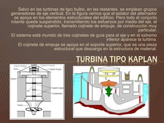 Salvo en las turbinas de tipo bulbo, en las restantes, se emplean grupos
generadores de eje vertical. En la figura vemos que el estator del alternador
se apoya en los elementos estructurales del edificio. Pero todo el conjunto
rotante queda suspendido, transmitiendo los esfuerzos por medio del eje, al
cojinete superior, llamado cojinete de empuje, de construcción muy
particular.
El sistema está munido de tres cojinetes de guía para el eje y en el extremo
inferior aparece la turbina.
El cojinete de empuje se apoya en el soporte superior, que es una pieza
estructural que descarga en la estructura de material.
TURBINA TIPO KAPLAN
 