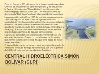 CENTRAL HIDROELÉCTRICA SIMÓN
BOLÍVAR (GURI)
En el río Caroní, a 100 kilómetros de la desembocadura en el río
Orinoco, se encuentra esta obra de ingeniería y de arte, que es
la Central Hidroeléctrica "Simón Bolívar", también conocida
como la represa del Guri. Antes del 31 de marzo de 2006, se
denominada "Raúl Leoni" en honor al ex-presidente venezolano.
La construcción se inició en 1963. La primera etapa concluyó en
1978 y la segunda en 1986. Obra de ingeniería con una
capacidad de 10 millones de kilowatios/hora en sus dos salas de
máquinas, haciéndola la tercera central hidroeléctrica más
grande del mundo, después de la central de Itaipú (Entre Brasil y
Paraguay). Para producir este nivel de energía se necesitaría
una producción petrolera de 300.000 barriles diarios.
La presa de concreto tiene una longitud de 1500 metros y una
altura de 180 metros. Cuenta con un aliviadero de 3 canales,
que permite la salida del exceso de agua en la época de lluvias
(mayo a octubre).
El lago artificial que se ha formado es el segundo más grande de
Venezuela (después del lago de Maracaibo), con una superficie
de 3919 km2, más grande que el estado Carabobo.
 