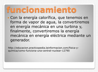 funcionamiento


Con la energía calorífica, que tenemos en
forma de vapor de agua, la convertiremos
en energía mecánica en una turbina y,
finalmente, convertiremos la energía
mecánica en energía eléctrica mediante un
generador.

http://educacion.practicopedia.lainformacion.com/fisica-yquimica/como-funciona-una-central-nuclear-12790

 