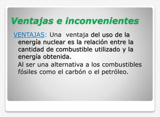 Ventajas e inconvenientes
VENTAJAS: Una ventaja del uso de la
energía nuclear es la relación entre la
cantidad de combustible utilizado y la
energía obtenida.
Al ser una alternativa a los combustibles
fósiles como el carbón o el petróleo.

 