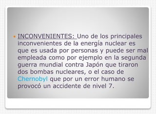 

INCONVENIENTES: Uno de los principales
inconvenientes de la energía nuclear es
que es usada por personas y puede ser mal
empleada como por ejemplo en la segunda
guerra mundial contra Japón que tiraron
dos bombas nucleares, o el caso de
Chernobyl que por un error humano se
provocó un accidente de nivel 7.

 