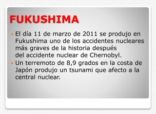 FUKUSHIMA
El día 11 de marzo de 2011 se produjo en
Fukushima uno de los accidentes nucleares
más graves de la historia después
del accidente nuclear de Chernobyl.
 Un terremoto de 8,9 grados en la costa de
Japón produjo un tsunami que afecto a la
central nuclear.


 