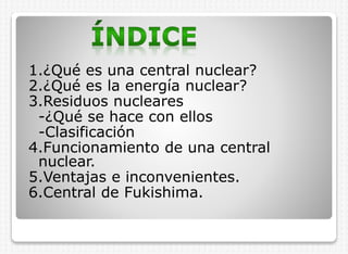 1.¿Qué es una central nuclear?
2.¿Qué es la energía nuclear?
3.Residuos nucleares
-¿Qué se hace con ellos
-Clasificación
4.Funcionamiento de una central
nuclear.
5.Ventajas e inconvenientes.
6.Central de Fukishima.

 