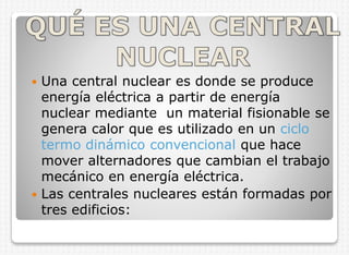Una central nuclear es donde se produce
energía eléctrica a partir de energía
nuclear mediante un material fisionable se
genera calor que es utilizado en un ciclo
termo dinámico convencional que hace
mover alternadores que cambian el trabajo
mecánico en energía eléctrica.
 Las centrales nucleares están formadas por
tres edificios:


 