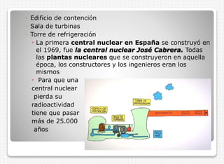 ◦ Edificio de contención
◦ Sala de turbinas
◦ Torre de refrigeración
 La primera central nuclear en España se construyó en
el 1969, fue la central nuclear José Cabrera. Todas
las plantas nucleares que se construyeron en aquella
época, los constructores y los ingenieros eran los
mismos
 Para que una
central nuclear
pierda su
radioactividad
tiene que pasar
más de 25.000
años

 