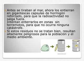 Antes se tiraban al mar, ahora los entierran
en gigantescas capsulas de hormigón
reforzado, para que la radioactividad no
salga fuera.
Intentan enterrarlos en zonas sin
terremotos, para que no ocurra ninguna
catástrofe.
 Si estos residuos no se tratan bien, resultan
altamente peligrosos para la población y el
medio ambiente.


 
