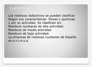Los residuos radiactivos se pueden clasificar
Según sus características físicas y químicas
y por su actividad. Se clasifican en:
Residuos nucleares de alta actividad.
Residuos de media actividad.
Residuos de baja actividad.
La empresa de residuos nucleares de España
es e.n.r.e.s.a.

 