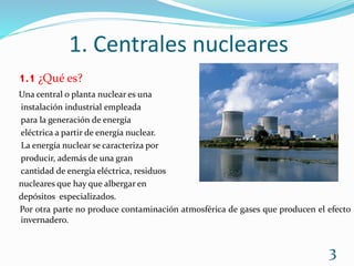 1. Centrales nucleares
1.1 ¿Qué es?
Una central o planta nuclear es una
instalación industrial empleada
para la generación de energía
eléctrica a partir de energía nuclear.
La energía nuclear se caracteriza por
producir, además de una gran
cantidad de energía eléctrica, residuos
nucleares que hay que albergar en
depósitos especializados.
Por otra parte no produce contaminación atmosférica de gases que producen el efecto
invernadero.
3
 