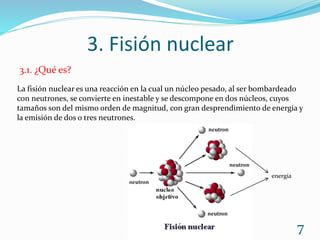 3. Fisión nuclear
7
3.1. ¿Qué es?
La fisión nuclear es una reacción en la cual un núcleo pesado, al ser bombardeado
con neutrones, se convierte en inestable y se descompone en dos núcleos, cuyos
tamaños son del mismo orden de magnitud, con gran desprendimiento de energía y
la emisión de dos o tres neutrones.
energía
 
