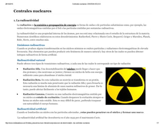 28/10/2015 Centrales nucleares | ENDESA EDUCA
http://www.endesaeduca.com/Endesa_educa/recursos­interactivos/produccion­de­electricidad/x.­las­centrales­nucleares 1/7
Centrales nucleares
1. La radioactividad
La radiación es la emisión o propagación de energía en forma de ondas o de partículas subatómicas como, por ejemplo, las
ondas electromagnéticas emitidas por el Sol o las partículas emitidas por sustancias radioactivas.
La radioactividad es una propiedad interna de los átomos, por eso está muy relacionada con el estudio de la estructura de la materia.
Numerosos científicos colaboraron en estos descubrimientos: Rutherford, Pierre y Marie Curie, Bequerel, Geiger y Marsden, Planck,
Bohr, Hertz, entre muchos más.
Emisiones radioactivas
Cuando se produce alguna transformación en los núcleos atómicos se emiten partículas y radiaciones electromagnéticas de elevada
frecuencia. Hay elementos que pueden producir este fenómeno de manera natural y hay otros de los cuales se pueden obtener
isótopos radioactivos de forma artificial.
Radioactividad natural
Puede ofrecer tres tipos de transiciones radioactivas, a cada una de las cuales le corresponde un tipo de radiación:
Radiación Alfa. Una desestabilización del núcleo puede llegar a hacer que
dos protones y dos neutrones se junten y formen un núcleo de helio con energía
suficiente como para abandonar el núcleo inicial.
Radiación Beta. En esta radiación un neutrón se transforma en un protón.
Esta radiación es mucho más penetrante que la radiación Alfa y para frenarla es
necesaria una lámina de aluminio de unos cuantos milímetros de grosor. Por lo
tanto, puede afectar fácilmente a los tejidos humanos.
Radiación Gamma. Consiste en una radiación electromagnética emitida por
un núcleo en estado de excitación. Cuando desparece la excitación siempre se
forma un núcleo más estable. Esta es muy difícil de parar, pudiendo traspasar
con naturalidad el cuerpo humano.
Radioactividad artificial
Cuando se bombardea un núcleo con las partículas adecuadas , estas pueden penetrar en el núcleo y formar uno nuevo.
 La radioactividad artificial fue descubierta en el año 1939 por el matrimonio Curie.
 