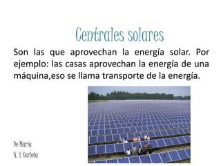 Centrales solares
Son las que aprovechan la energía solar. Por
ejemplo: las casas aprovechan la energía de una
máquina,eso se llama transporte de la energía.
De María
H. Y Carlota
 