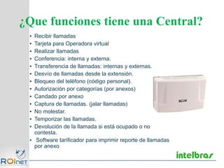 ▪ Recibir llamadas
▪ Tarjeta para Operadora virtual
▪ Realizar llamadas
▪ Conferencia: interna y externa.
▪ Transferencia de llamadas: internas y externas.
▪ Desvío de llamadas desde la extensión.
▪ Bloqueo del teléfono (código personal).
▪ Autorización por categorías (por anexos)
▪ Candado por anexo
▪ Captura de llamadas. (jalar llamadas)
▪ No molestar.
▪ Temporizar las llamadas.
▪ Devolución de la llamada si está ocupado o no
contesta.
▪ Software tarificador para imprimir reporte de llamadas
por anexo
¿Que funciones tiene una Central?
 