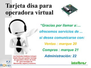 Tarjeta disa para
operadora virtual
Las Centrales Intelbras incluyen
tarjeta disa para grabar mensaje
de operadora virtual, de hasta
72´´ para mensajes de :
Bienvenida, espera y nocturno.
“Gracias por llamar a:…
ofrecemos servicios de ...
si desea comunicarse con:
Ventas : marque 20
Compras : marque 21
Administración: 22
 