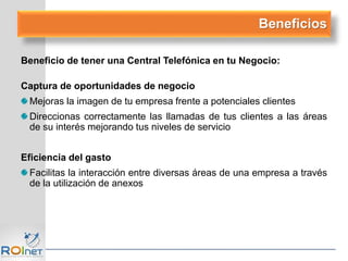 Beneficio de tener una Central Telefónica en tu Negocio:
Captura de oportunidades de negocio
Mejoras la imagen de tu empresa frente a potenciales clientes
Direccionas correctamente las llamadas de tus clientes a las áreas
de su interés mejorando tus niveles de servicio
Eficiencia del gasto
Facilitas la interacción entre diversas áreas de una empresa a través
de la utilización de anexos
Beneficios
 