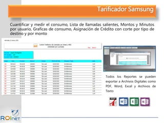 Tarificador Samsung
Cuantificar y medir el consumo, Lista de llamadas salientes, Montos y Minutos
por usuario, Graficas de consumo, Asignación de Crédito con corte por tipo de
destino y por monto
Todos los Reportes se pueden
exportar a Archivos Digitales como
PDF, Word, Excel y Archivos de
Texto
 