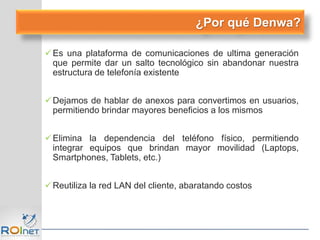 Es una plataforma de comunicaciones de ultima generación
que permite dar un salto tecnológico sin abandonar nuestra
estructura de telefonía existente
Dejamos de hablar de anexos para convertimos en usuarios,
permitiendo brindar mayores beneficios a los mismos
Elimina la dependencia del teléfono físico, permitiendo
integrar equipos que brindan mayor movilidad (Laptops,
Smartphones, Tablets, etc.)
Reutiliza la red LAN del cliente, abaratando costos
¿Por qué Denwa?
 