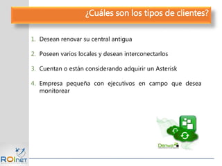 1. Desean renovar su central antigua
2. Poseen varios locales y desean interconectarlos
3. Cuentan o están considerando adquirir un Asterisk
4. Empresa pequeña con ejecutivos en campo que desea
monitorear
¿Cuáles son los tipos de clientes?
 
