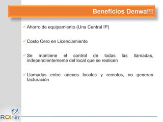 Ahorro de equipamiento (Una Central IP)
Costo Cero en Licenciamiento
Se mantiene el control de todas las llamadas,
independientemente del local que se realicen
Llamadas entre anexos locales y remotos, no generan
facturación
Beneficios Denwa!!!
 