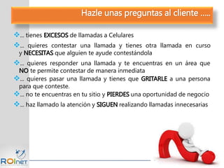 ... tienes EXCESOS de llamadas a Celulares
... quieres contestar una llamada y tienes otra llamada en curso
y NECESITAS que alguien te ayude contestándola
... quieres responder una llamada y te encuentras en un área que
NO te permite contestar de manera inmediata
... quieres pasar una llamada y tienes que GRITARLE a una persona
para que conteste.
... no te encuentras en tu sitio y PIERDES una oportunidad de negocio
... haz llamado la atención y SIGUEN realizando llamadas innecesarias
Hazle unas preguntas al cliente …..
 