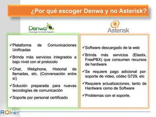 Plataforma de Comunicaciones
Unificadas
Brinda más servicios integrados a
bajo nivel con el protocolo
Chat, Webphone, Historial de
llamadas, etc. (Conversación entre
sí)
Solución preparada para nuevas
tecnologías de comunicación
Soporte por personal certificado
Software descargado de la web
Brinda más servicios (Elastix,
FreePBX) que consumen recursos
de hardware
Se requiere pago adicional por:
soporte de video, códec G729, etc
Requiere actualizaciones, tanto de
Hardware como de Software
Problemas con el soporte.
¿Por qué escoger Denwa y no Asterisk?
 