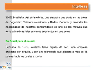 Intelbras
100% Brasileña. Así es Intelbras, una empresa que actúa en las áreas
de Seguridad, Telecomunicaciones y Redes. Conocer y entender las
necesidades de nuestros consumidores es uno de los motivos que
torna a Intelbras líder en varios segmentos en que actúa
De Brasil para el mundo
Fundada en 1976, Intelbras tiene orgullo de ser una empresa
brasileña con orgullo, y con una tecnología que alcanza a más de 18
países hacia los cuales exporta
 