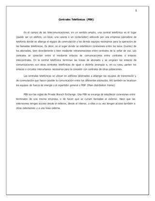 3
Centrales Telefónicas (PBX)
En el campo de las telecomunicaciones, en un sentido amplio, una central telefónica es el lugar
(puede ser un edificio, un local, una caseta o un contenedor) utiliza do por una empresa operadora de
telefonía donde se alberga el equipo de conmutación y los demás equipos necesarios para la operación de
las llamadas telefónicas. Es decir, es el lugar donde se establecen conexiones entre los lazos (bucles) de
los abonados, bien directamente o bien mediante retransmisiones entre centrales de la señal de voz. Las
centrales se conectan entre sí mediante enlaces de comunicaciones entre centrales o enlaces
intercentrales. En la central telefónica terminan las líneas de abonado y se originan los enlaces de
comunicaciones con otras centrales telefónicas de igual o distinta jerarquía o, en su caso, parten los
enlaces o circuitos interurbanos necesarios para la conexión con centrales de otras poblaciones.
Las centrales telefónicas se ubican en edificios destinados a albergar los equipos de transmisión y
de conmutación que hacen posible la comunicación entre los diferentes abonados. Allí también se localizan
los equipos de fuerza de energía y el repartidor general o MDF (Main distribution frame).
PBX son las siglas de Private Branch Exchange. Una PBX se encarga de establecer conexiones entre
terminales de una misma empresa, o de hacer que se cursen llamadas al exterior. Hace que las
extensiones tengan acceso desde el exterior, desde el interior, y ellas a su vez tengan acceso también a
otras extensiones y a una linea externa.
 