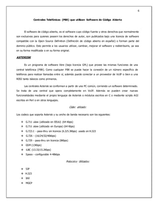 6
Centrales Telefónicas (PBX) que utilizan Software de Código Abierto
El software de código abierto, es el software cuyo código fuente y otros derechos que normalmente
son exclusivos para quienes poseen los derechos de autor, son publicados bajo una licencia de software
compatible con la Open Source Definition (Definición de código abierto en español) o forman parte del
dominio público. Esto permite a los usuarios utilizar, cambiar, mejorar el software y redistribuirlo, ya sea
en su forma modificada o en su forma original.
ASTERISK
Es un programa de software libre (bajo licencia GPL) que provee las mismas funciones de una
central telefónica (PBX). Como cualquier PBX se puede hacer la conexión de un número específico de
teléfonos para realizar llamadas entre sí, además puede conectar a un proveedor de VoIP o bien a una
RDSI tanto básicos como primarios.
Las centrales Asterisk se conforman a partir de una PC común, corriendo un software determinado.
Se trata de una central que opera completamente en VoIP. Además se pueden crear nuevas
funcionalidades mediante el propio lenguaje de Asterisk o módulos escritos en C o mediante scripts AGI
escritos en Perl o en otros lenguajes.
Códec utilizado:
Los codecs que soporta Asterisk y su ancho de banda necesario son los siguientes:
 G.711 ulaw (utilizado en EEUU) (64 Kbps)
 G.711 alaw (utilizado en Europa) (64 Kbps)
 G.723.1 - pass-thru sin licencia (6.3/5.3Kbps) usado en H.323
 G.726 - (16/24/32/40kbps)
 G.729 - pass-thru sin licencia (8Kbps)
 GSM (13Kbps)
 iLBC (13.33/15.2Kbps)
 Speex - configurable 4-48kbps
Protocolos Utilizados:
 SIP
 H.323
 IAX
 MGCP
 