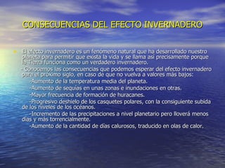CONSECUENCIAS DEL EFECTO INVERNADERO El efecto invernadero es un fenómeno natural que ha desarrollado nuestro planeta para permitir que exista la vida y se llama así precisamente porque la Tierra funciona como un verdadero invernadero. - Conocemos las consecuencias que podemos esperar del efecto invernadero para el próximo siglo, en caso de que no vuelva a valores más bajos:  -Aumento de la temperatura media del planeta.  -Aumento de sequías en unas zonas e inundaciones en otras.  -Mayor frecuencia de formación de huracanes.  -Progresivo deshielo de los casquetes polares, con la consiguiente subida de los niveles de los océanos.  -Incremento de las precipitaciones a nivel planetario pero lloverá menos días y más torrencialmente.  -Aumento de la cantidad de días calurosos, traducido en olas de   calor.  