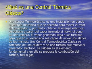 ¿Qué es una Central Térmica Clásica? Una central Termoeléctrica es una instalación en donde la energía mecánica que se necesita para mover el rotor del generador y, por tanto, obtener la energía eléctrica, se obtiene a partir del vapor formado al hervir el agua en una caldera. El vapor generado llega a las turbinas para que en su expansión sea capaz de mover los álabes de las mismas. Una Central Termoeléctrica Clásica se compone de una caldera y de una turbina que mueve el generador eléctrico. La caldera es el elemento fundamental y en ella se produce la combustión del carbón, fuel o gas. 