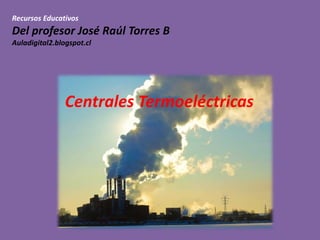 Recursos Educativos
Del profesor José Raúl Torres B
Auladigital2.blogspot.cl
Centrales Termoeléctricas
 