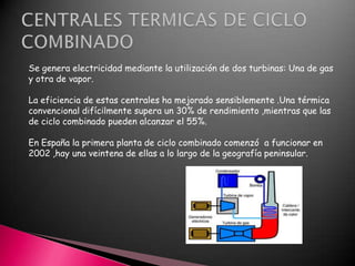 Se genera electricidad mediante la utilización de dos turbinas: Una de gas
y otra de vapor.
La eficiencia de estas centrales ha mejorado sensiblemente .Una térmica
convencional difícilmente supera un 30% de rendimiento ,mientras que las
de ciclo combinado pueden alcanzar el 55%.
En España la primera planta de ciclo combinado comenzó a funcionar en
2002 ,hay una veintena de ellas a lo largo de la geografía peninsular.

 