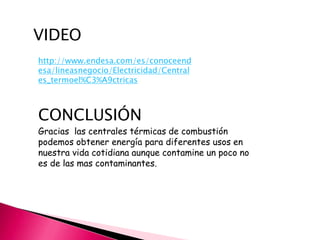 VIDEO
http://www.endesa.com/es/conoceend
esa/lineasnegocio/Electricidad/Central
es_termoel%C3%A9ctricas

CONCLUSIÓN
Gracias las centrales térmicas de combustión
podemos obtener energía para diferentes usos en
nuestra vida cotidiana aunque contamine un poco no
es de las mas contaminantes.

 