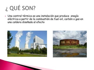

Una central térmica es una instalación que produce enegía
eléctrica a partir de la combustión de fuel-oil, carbón o gas en
una caldera diseñada al efecto

 