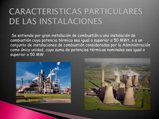 Se entiende por gran instalación de combustión a una instalación de
combustión cuya potencia térmica sea igual o superior a 50 MWt, o a un
conjunto de instalaciones de combustión consideradas por la Administración
como única unidad, cuya suma de potencias térmicas nominales sea igual o
superior a 50 MW

 