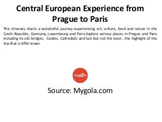 Central European Experience from
Prague to Paris
This itinerary charts a wonderful journey experiencing art, culture, food and nature in the
Czech Republic, Germany, Luxembourg and Paris.Explore various places in Prague and Paris
including its old bridges, Castles, Cathedrals and last but not the least , the highlight of the
trip that is Eiffel tower.

Source: Mygola.com

 