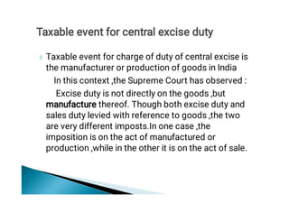 Taxable event for charge of duty of central excise is
the manufacturer or production of goods in India
In this context ,the Supreme Court has observed :
Excise duty is not directly on the goods ,but
manufacture thereof. Though both excise duty and
sales duty levied with reference to goods ,the two
are very different imposts.In one case ,the
imposition is on the act of manufactured or
production ,while in the other it is on the act of sale.
Taxable event for central excise duty
 