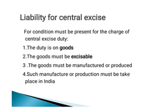 For condition must be present for the charge of
central excise duty:
1.The duty is on goods
2.The goods must be excisable
3 .The goods must be manufactured or produced
4.Such manufacture or production must be take
place in India
Liability for central excise
 