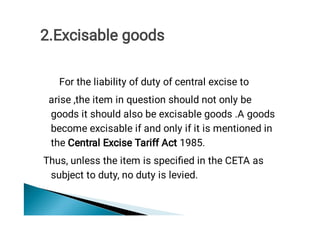 For the liability of duty of central excise to
arise ,the item in question should not only be
goods it should also be excisable goods .A goods
become excisable if and only if it is mentioned in
the Central Excise Tariff Act 1985.
Thus, unless the item is speciﬁed in the CETA as
subject to duty, no duty is levied. 
2.Excisable goods
 