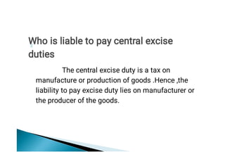 The central excise duty is a tax on
manufacture or production of goods .Hence ,the
liability to pay excise duty lies on manufacturer or
the producer of the goods.
Who is liable to pay central excise
duties
 