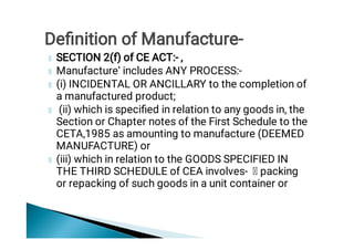 SECTION 2(f) of CE ACT:- ‚
Manufacture‛ includes ANY PROCESS:-
(i) INCIDENTAL OR ANCILLARY to the completion of
a manufactured product;
(ii) which is speciﬁed in relation to any goods in, the
Section or Chapter notes of the First Schedule to the
CETA,1985 as amounting to manufacture (DEEMED
MANUFACTURE) or
(iii) which in relation to the GOODS SPECIFIED IN
THE THIRD SCHEDULE of CEA involves- packing
or repacking of such goods in a unit container or
Deﬁnition of Manufacture-
 